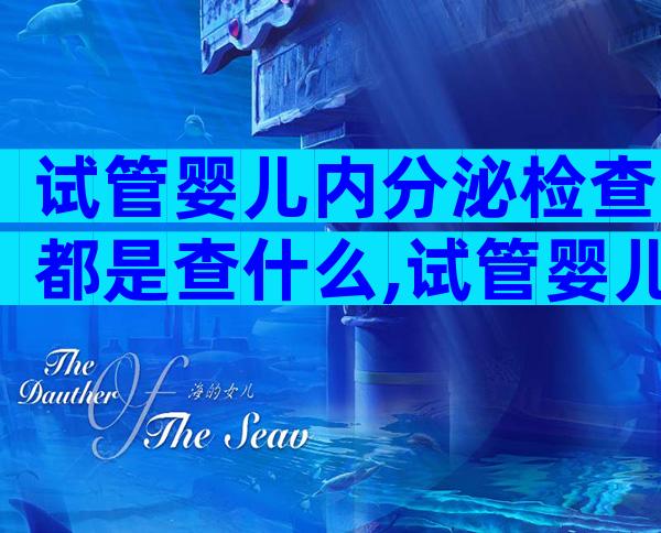 试管婴儿内分泌检查都是查什么,试管婴儿内分泌检查都是查什么内容