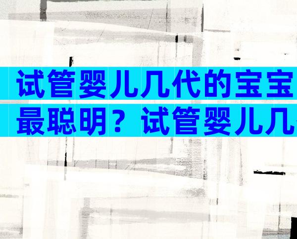 试管婴儿几代的宝宝最聪明？试管婴儿几代成功率比较高？