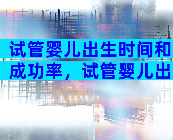 试管婴儿出生时间和成功率，试管婴儿出生时间和成功率是多少？