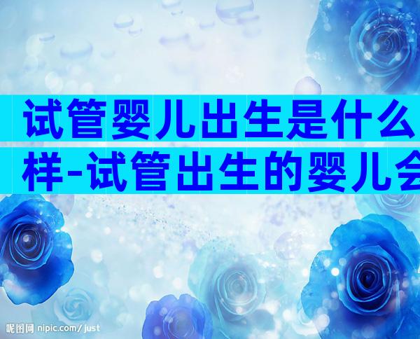 试管婴儿出生是什么样-试管出生的婴儿会有什么不一样