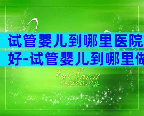 试管婴儿到哪里医院好-试管婴儿到哪里做好