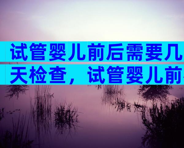 试管婴儿前后需要几天检查，试管婴儿前检查需要多久