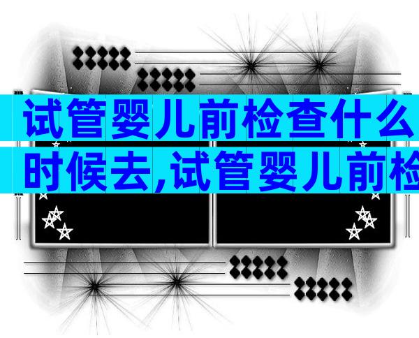 试管婴儿前检查什么时候去,试管婴儿前检查什么时候去医院