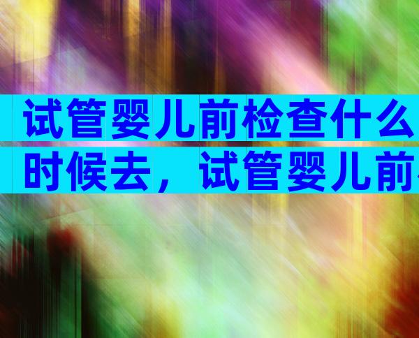 试管婴儿前检查什么时候去，试管婴儿前检查什么时候去医院