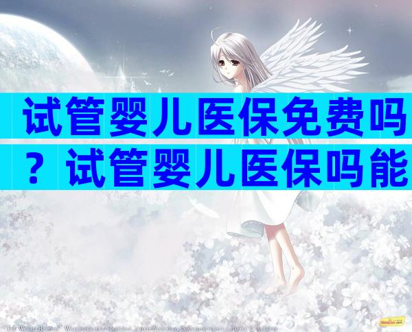 试管婴儿医保免费吗？试管婴儿医保吗能报销吗？