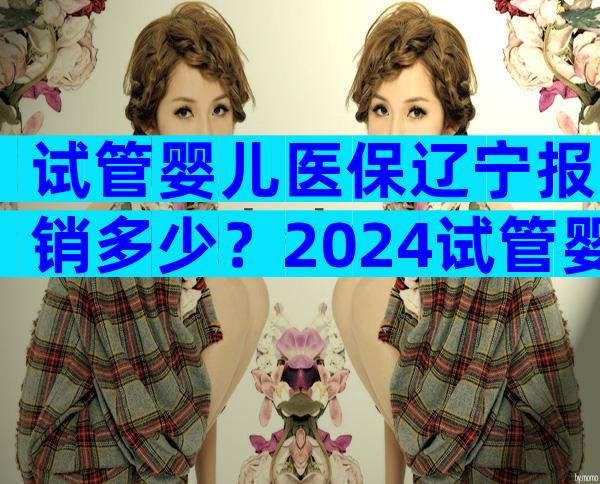 试管婴儿医保辽宁报销多少？2024试管婴儿费用纳入医保报销