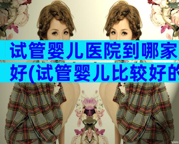 试管婴儿医院到哪家好(试管婴儿比较好的医院)