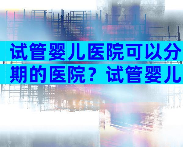 试管婴儿医院可以分期的医院？试管婴儿可不可以分期付款？