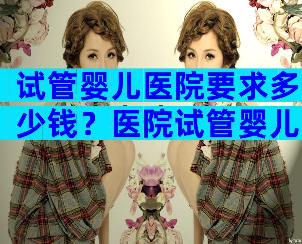 试管婴儿医院要求多少钱？医院试管婴儿要多少钱一次？