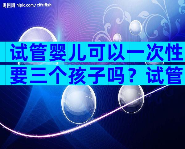 试管婴儿可以一次性要三个孩子吗？试管婴儿一次可以生几个？