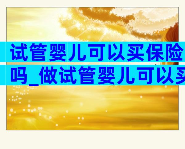 试管婴儿可以买保险吗_做试管婴儿可以买保险吗多少钱