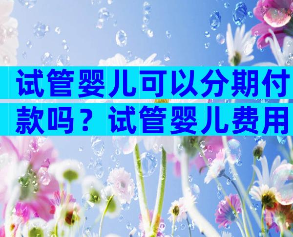 试管婴儿可以分期付款吗？试管婴儿费用可以分期支付吗？