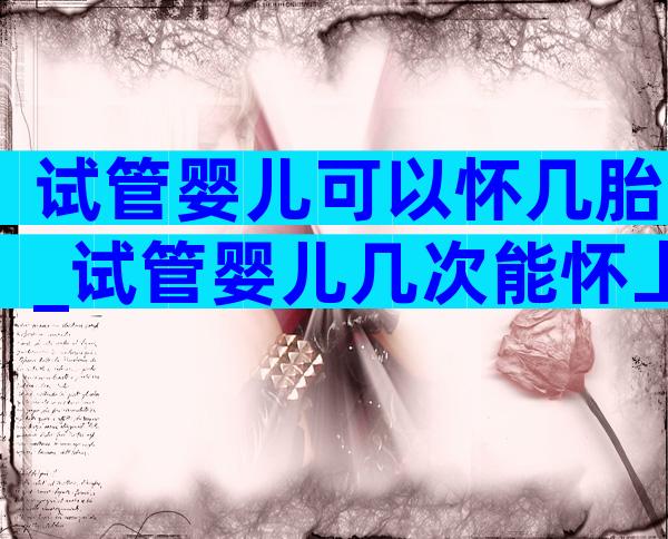 试管婴儿可以怀几胎_试管婴儿几次能怀上