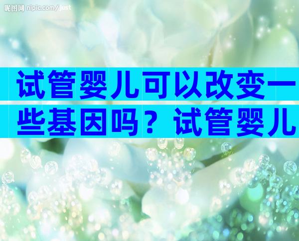 试管婴儿可以改变一些基因吗？试管婴儿能把不好的基因去掉吗？