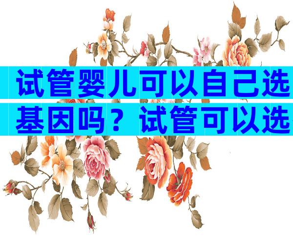 试管婴儿可以自己选基因吗？试管可以选择基因吗？