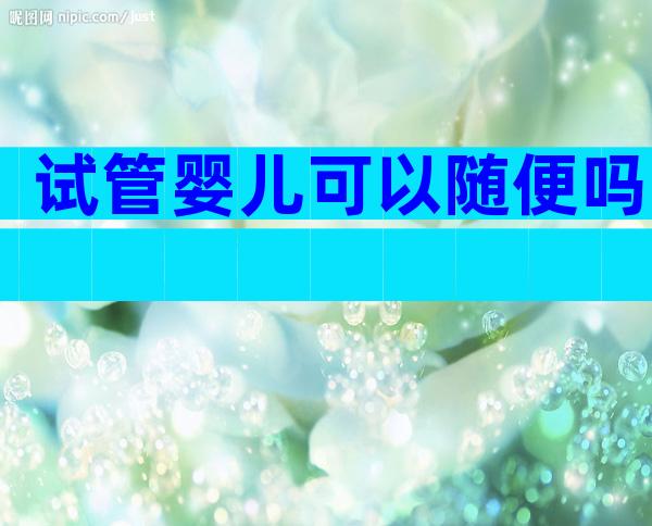 试管婴儿可以随便吗