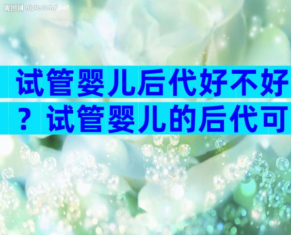 试管婴儿后代好不好？试管婴儿的后代可以自然怀孕吗？