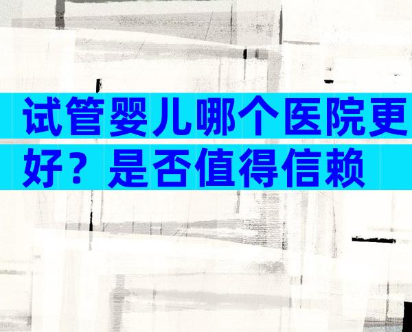 试管婴儿哪个医院更好？是否值得信赖
