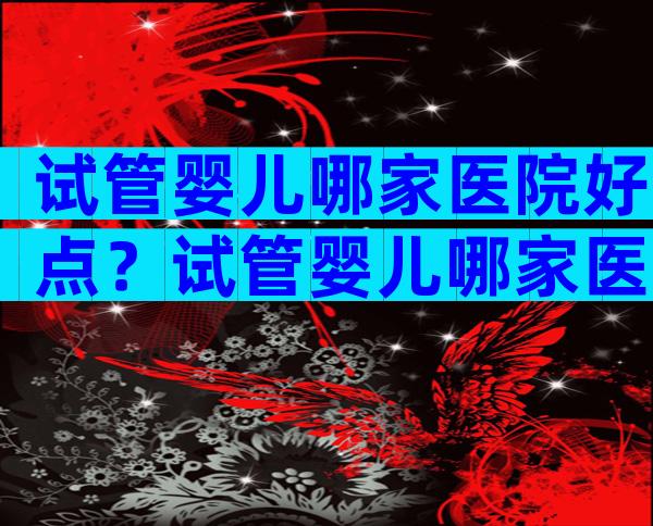 试管婴儿哪家医院好点？试管婴儿哪家医院好？