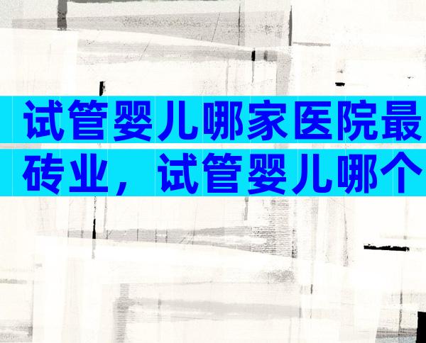 试管婴儿哪家医院最砖业，试管婴儿哪个医院做得好