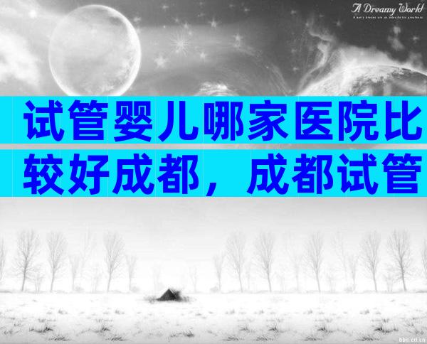 试管婴儿哪家医院比较好成都，成都试管婴儿哪个医院好
