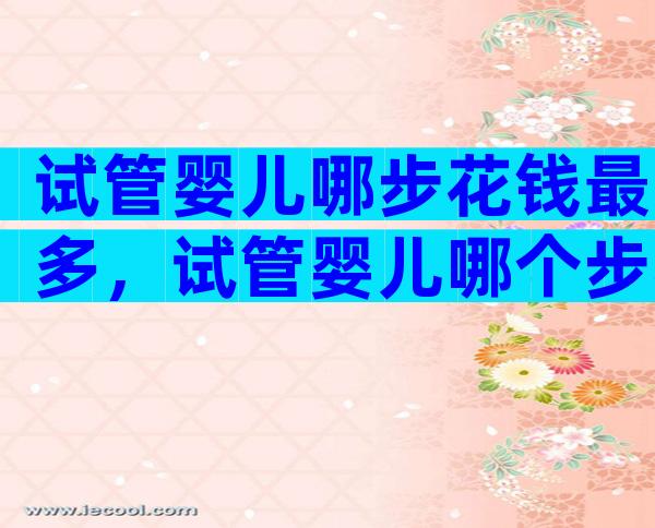 试管婴儿哪步花钱最多，试管婴儿哪个步骤花费最大