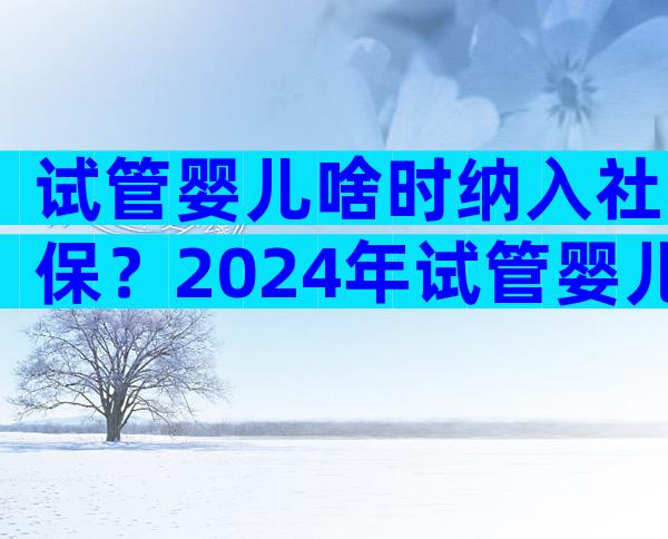 试管婴儿啥时纳入社保？2024年试管婴儿纳入医保