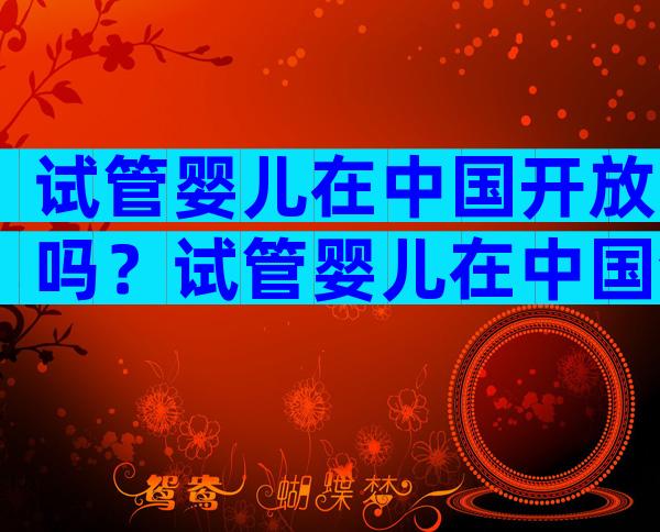 试管婴儿在中国开放吗？试管婴儿在中国合法么？