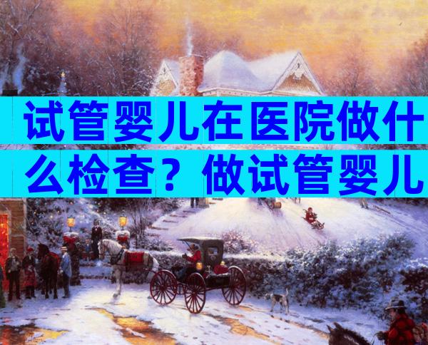 试管婴儿在医院做什么检查？做试管婴儿到医院挂什么科？