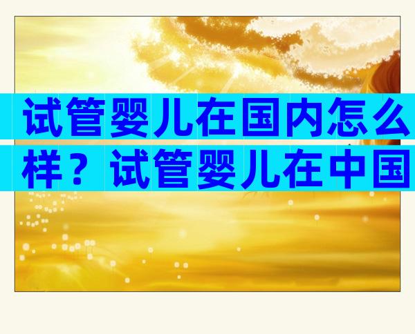 试管婴儿在国内怎么样？试管婴儿在中国