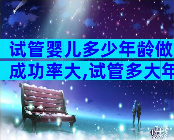 试管婴儿多少年龄做成功率大,试管多大年龄比较好