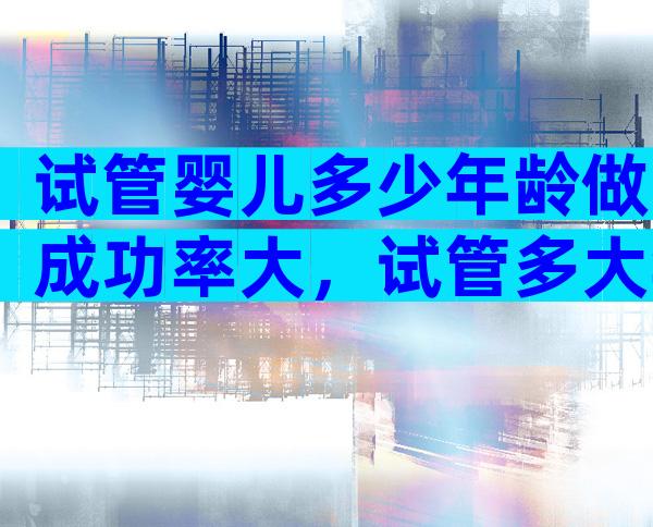 试管婴儿多少年龄做成功率大，试管多大年龄比较好