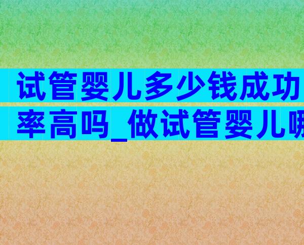 试管婴儿多少钱成功率高吗_做试管婴儿哪个医院成功率高