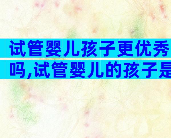 试管婴儿孩子更优秀吗,试管婴儿的孩子是不是很聪明