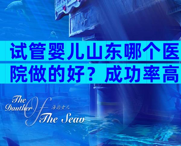 试管婴儿山东哪个医院做的好？成功率高吗？