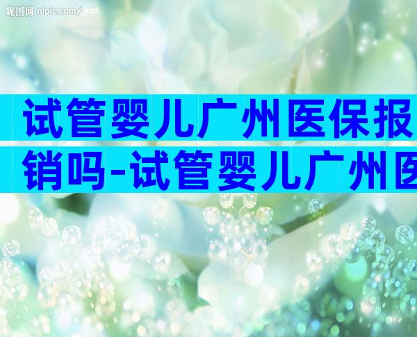 试管婴儿广州医保报销吗-试管婴儿广州医保报销吗多少钱