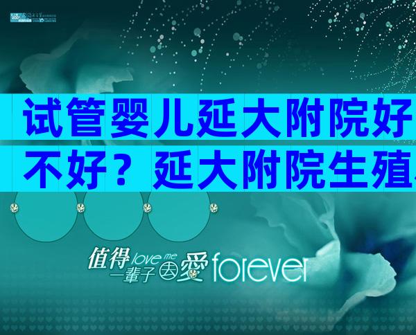 试管婴儿延大附院好不好？延大附院生殖科哪个医生看的好？