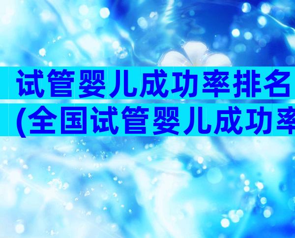 试管婴儿成功率排名(全国试管婴儿成功率排名)