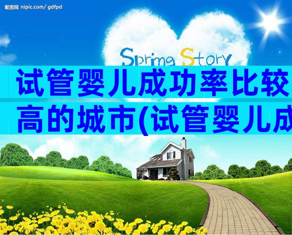 试管婴儿成功率比较高的城市(试管婴儿成功率比较高的国家)