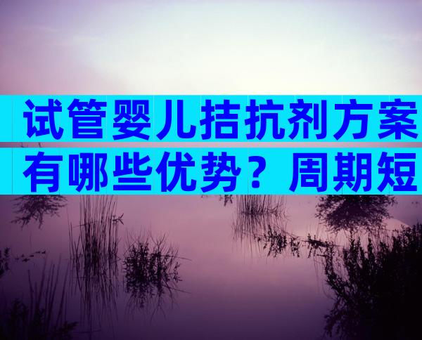 试管婴儿拮抗剂方案有哪些优势？周期短、效果好