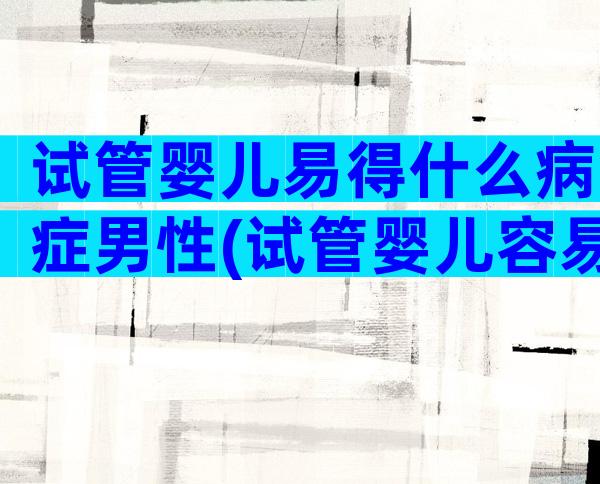 试管婴儿易得什么病症男性(试管婴儿容易得什么病)
