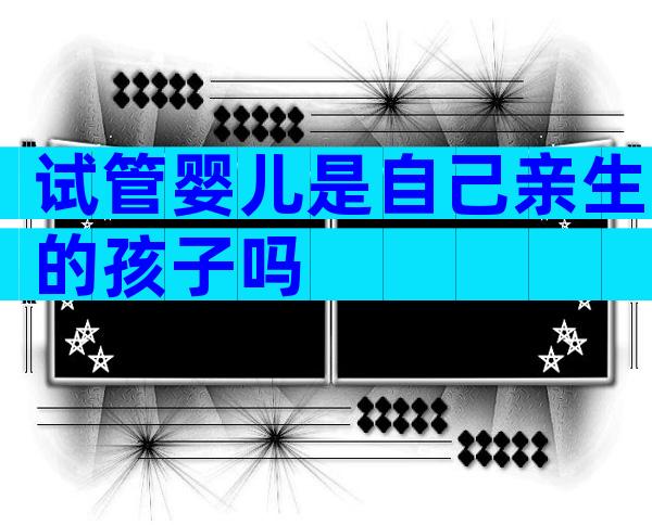 试管婴儿是自己亲生的孩子吗