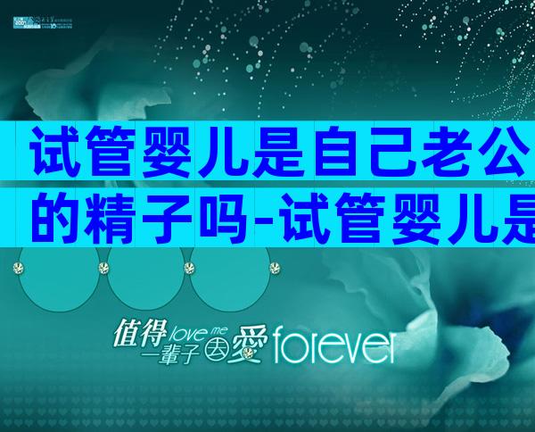 试管婴儿是自己老公的精子吗-试管婴儿是不是老公的孩子
