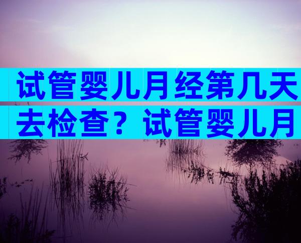 试管婴儿月经第几天去检查？试管婴儿月经第几天去检查比较好？