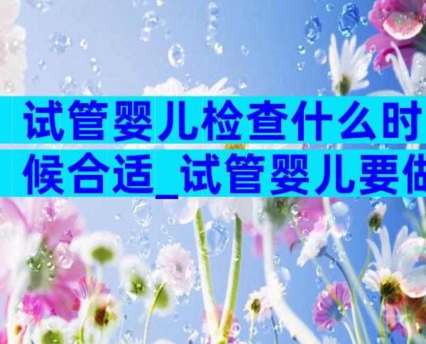 试管婴儿检查什么时候合适_试管婴儿要做什么检查什么时候检查