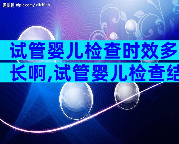 试管婴儿检查时效多长啊,试管婴儿检查结果多久有效