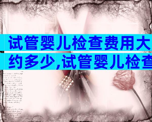 试管婴儿检查费用大约多少,试管婴儿检查费用大约多少呢