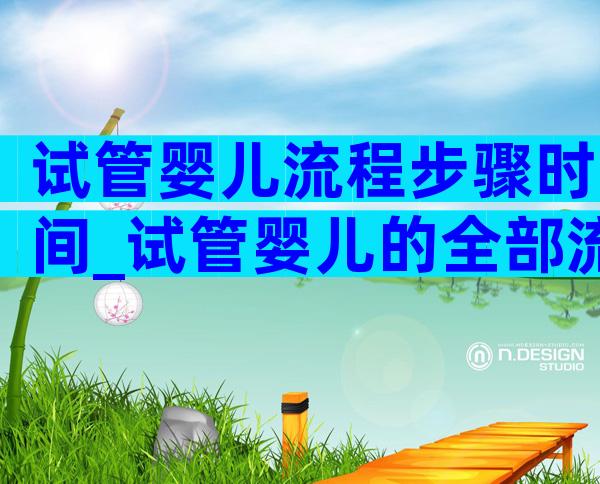 试管婴儿流程步骤时间_试管婴儿的全部流程及时间多长_爱优选