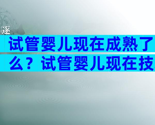 试管婴儿现在成熟了么？试管婴儿现在技术成熟吗？