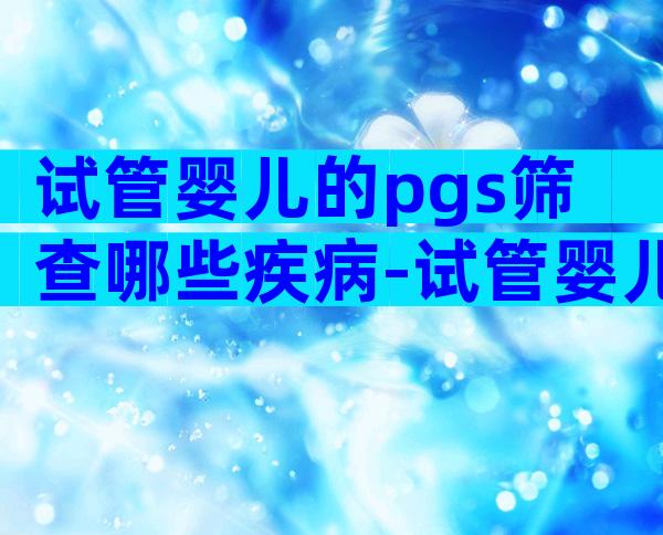 试管婴儿的pgs筛查哪些疾病-试管婴儿pgs需要多长时间